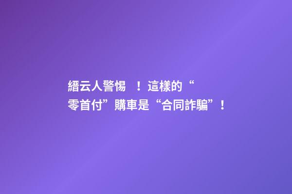 縉云人警惕！這樣的“零首付”購車是“合同詐騙”！